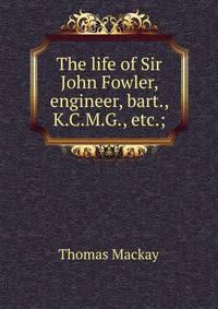 The life of Sir John Fowler, engineer, bart., K.C.M.G., etc.;