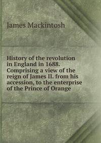 History of the revolution in England in 1688. Comprising a view of the reign of James II. from his accession, to the enterprise of the Prince of Orange