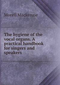 The hygiene of the vocal organs. A practical handbook for singers and speakers