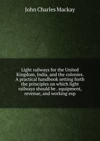 Light railways for the United Kingdom, India, and the colonies. A practical handbook setting forth the principles on which light railways should be . equipment, revenue, and working exp