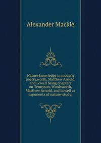 Nature knowledge in modern poetry,worth, Matthew Arnold, and Lowell being chapters on Tennyson, Wordsworth, Matthew Arnold, and Lowell as exponents of nature-study;