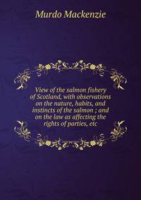 View of the salmon fishery of Scotland, with observations on the nature, habits, and instincts of the salmon ; and on the law as affecting the rights of parties, etc.