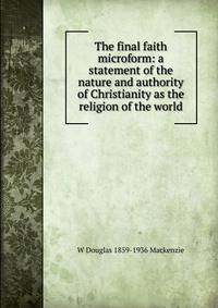 The final faith microform: a statement of the nature and authority of Christianity as the religion of the world