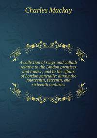 A collection of songs and ballads relative to the London prentices and trades ; and to the affairs of London generally: during the fourteenth, fifteenth, and sixteenth centuries