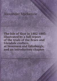 The Isle of Skye in 1882-1883: illustrated by a full report of the trials of the Braes and Glendale crofters, at Inverness and Edinburgh; and an introductory chapter