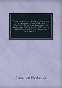 The history of the Highland clearances; containing a reprint of Donald Macleod's Gloomy memoiries of the Highlands; Isle of Skye in 1882; and a verbatim report of the trial of the Braes crofters