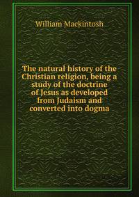 The natural history of the Christian religion, being a study of the doctrine of Jesus as developed from Judaism and converted into dogma