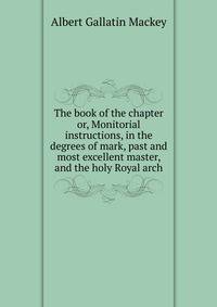 The book of the chapter or, Monitorial instructions, in the degrees of mark, past and most excellent master, and the holy Royal arch