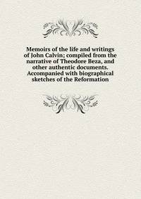 Memoirs of the life and writings of John Calvin; compiled from the narrative of Theodore Beza, and other authentic documents. Accompanied with biographical sketches of the Reformation