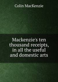 Mackenzie's ten thousand receipts, in all the useful and domestic arts