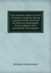 The natural history of the Christian religion; being a study of the doctrine of Jesus as developed from Judaism and converted into dogma