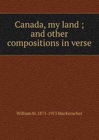 Canada, my land ; and other compositions in verse.