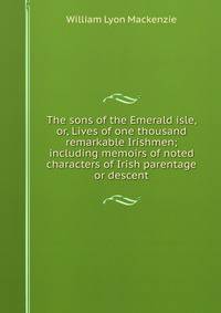 The sons of the Emerald isle, or, Lives of one thousand remarkable Irishmen; including memoirs of noted characters of Irish parentage or descent