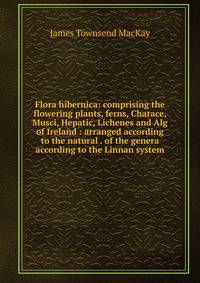 Flora hibernica: comprising the flowering plants, ferns, Charace, Musci, Hepatic, Lichenes and Alg of Ireland : arranged according to the natural . of the genera according to the Linnan system