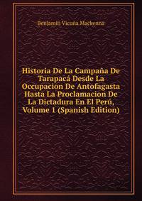 Historia De La Campana De Tarapaca Desde La Occupacion De Antofagasta Hasta La Proclamacion De La Dictadura En El Peru, Volume 1 (Spanish Edition)