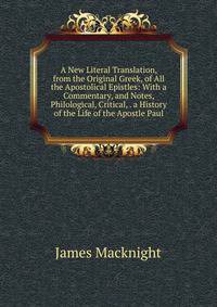 A New Literal Translation, from the Original Greek, of All the Apostolical Epistles: With a Commentary, and Notes, Philological, Critical, . a History of the Life of the Apostle Paul