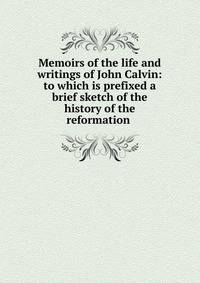 Memoirs of the life and writings of John Calvin: to which is prefixed a brief sketch of the history of the reformation .