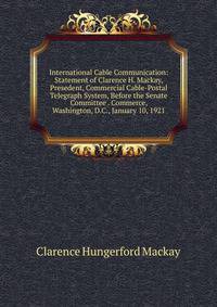 International Cable Communication: Statement of Clarence H. Mackay, Presedent, Commercial Cable-Postal Telegraph System, Before the Senate Committee . Commerce, Washington, D.C., January 10, 1921