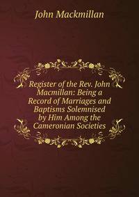 Register of the Rev. John Macmillan: Being a Record of Marriages and Baptisms Solemnised by Him Among the Cameronian Societies