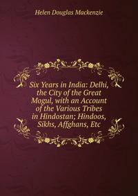 Six Years in India: Delhi, the City of the Great Mogul, with an Account of the Various Tribes in Hindostan; Hindoos, Sikhs, Affghans, Etc