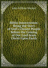 Biblia Innocentium: Being the Story of God's Chosen People Before the Coming of Our Lord Jesus Christ Upon Earth