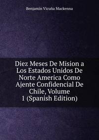 Diez Meses De Mision a Los Estados Unidos De Norte America Como Ajente Confidencial De Chile, Volume 1 (Spanish Edition)