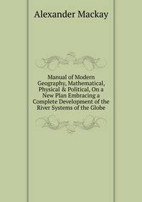 Manual of Modern Geography, Mathematical, Physical &amp; Political, On a New Plan Embracing a Complete Development of the River Systems of the Globe