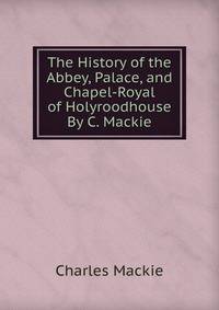 The History of the Abbey, Palace, and Chapel-Royal of Holyroodhouse By C. Mackie.