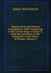 History of the Revolution in England in 1688: Comprising a View of the Reign of James Ii. from His Accession, to the Enterprise of the Prince of Orange, Volume 2