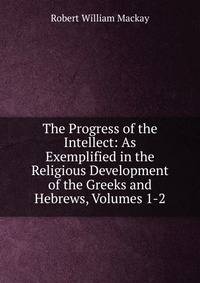 The Progress of the Intellect: As Exemplified in the Religious Development of the Greeks and Hebrews, Volumes 1-2