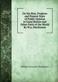 On the Rise, Progress and Present State of Public Opinion in Great Britain and Other Parts of the World By W.a. Mackinnon.