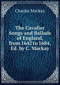 The Cavalier Songs and Ballads of England, from 1642 to 1684, Ed. by C. Mackay