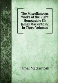 The Miscellaneous Works of the Right Honourable Sir James Mackintosh: In Three Volumes