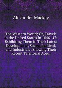 The Western World; Or, Travels in the United States in 1846- 47: Exhibiting Them in Their Latest Development, Social, Political, and Industrial; . Showing Their Recent Territorial Acqui