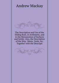 The Description and Use of the Sliding Rule, in Arithmetic, and in the Mensuration of Surfaces and Solids: Also, the Description of the Ship . Masts, Yards, &amp;c. Together with the Descripti