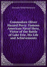 Commodore Oliver Hazard Perry: Famous American Naval Hero, Victor of the Battle of Lake Erie, His Life and Achievements