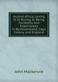 Austral Africa; Losing It Or Ruling It: Being Incidents and Experiences in Bechuanaland, Cape Colony, and England