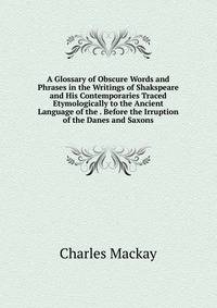 A Glossary of Obscure Words and Phrases in the Writings of Shakspeare and His Contemporaries Traced Etymologically to the Ancient Language of the . Before the Irruption of the Danes and Saxons