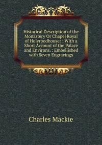 Historical Description of the Monastery Or Chapel Royal of Holyroodhouse: : With a Short Account of the Palace and Environs. : Embellished with Seven Engravings
