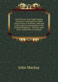 Life of Lieut.-Gen. Hugh Mackay of Scoury: Commander in Chief of the Forces in Scotland, 1689 and 1690, Colonel Commandant of the Scottish Brigade, in . General, and a Privy-Counsellor in Scotland