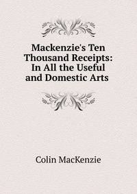 Mackenzie's Ten Thousand Receipts: In All the Useful and Domestic Arts .