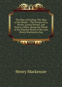 The Man of Feeling: The Man of the World .: The Stories of La Roche, Louisa Venoni, and Nancy Collins: Being the Whole of the Popular Works of the Late Henry Mackenzie, Esq