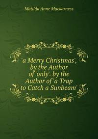 'a Merry Christmas', by the Author of 'only'. by the Author of 'a Trap to Catch a Sunbeam'.