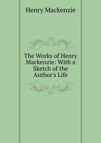 The Works of Henry Mackenzie: With a Sketch of the Author's Life