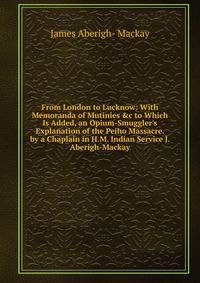 From London to Lucknow: With Memoranda of Mutinies &amp;c to Which Is Added, an Opium-Smuggler's Explanation of the Peiho Massacre. by a Chaplain in H.M. Indian Service J. Aberigh-Mackay.