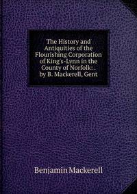 The History and Antiquities of the Flourishing Corporation of King's-Lynn in the County of Norfolk: . by B. Mackerell, Gent