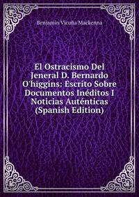 El Ostracismo Del Jeneral D. Bernardo O'higgins: Escrito Sobre Documentos In?ditos I Noticias Aut?nticas (Spanish Edition)