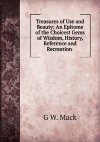 Treasures of Use and Beauty: An Epitome of the Choicest Gems of Wisdom, History, Reference and Recreation .