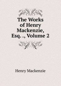 The Works of Henry Mackenzie, Esq. ., Volume 2