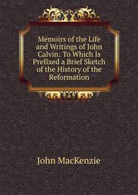 Memoirs of the Life and Writings of John Calvin: To Which Is Prefixed a Brief Sketch of the History of the Reformation
